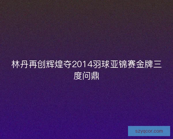 林丹再创辉煌夺2014羽球亚锦赛金牌三度问鼎