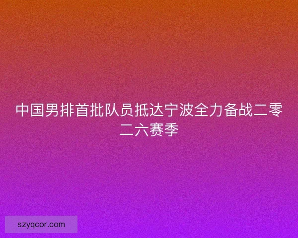 中国男排首批队员抵达宁波全力备战二零二六赛季