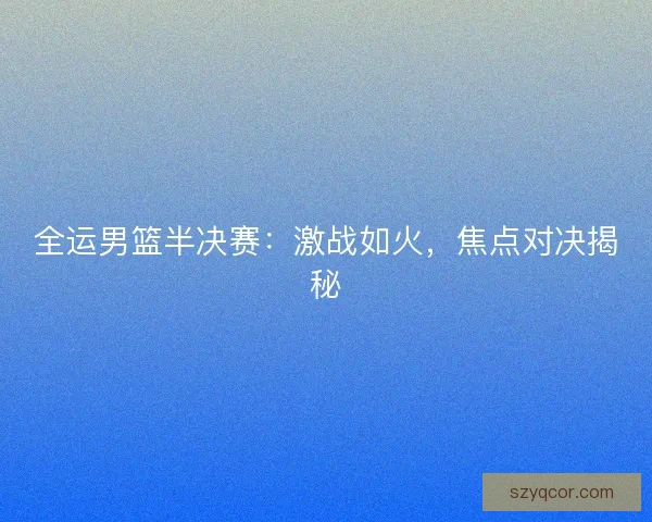 全运男篮半决赛：激战如火，焦点对决揭秘